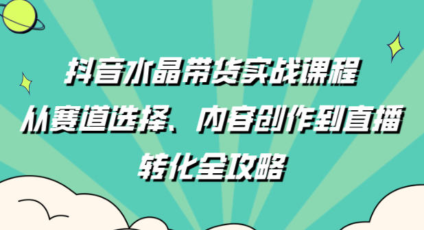 抖音水晶带货实战课程：从赛道选择、内容创作到直播转化全攻略