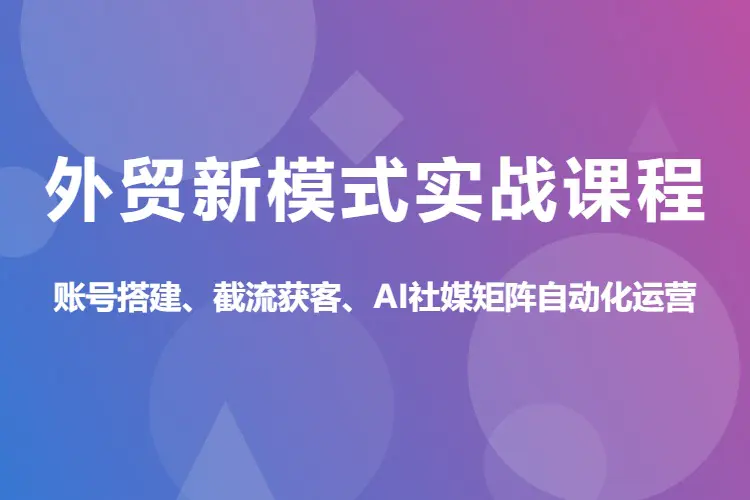 外贸新模式实战课程,账号搭建、截流获客、AI社媒矩阵自动化运营