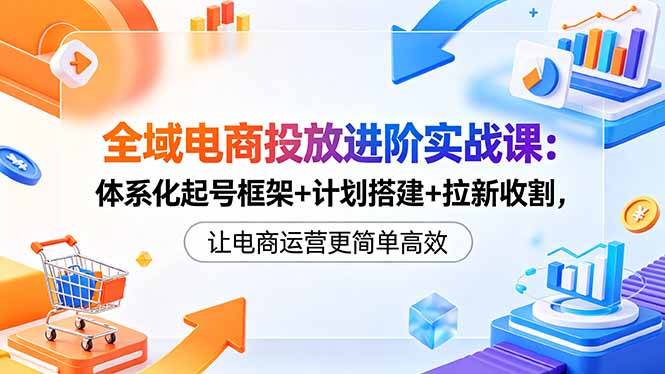 全域电商运营进阶实战课：从计划搭建到ROI提升，解决投放低效流量不稳难题