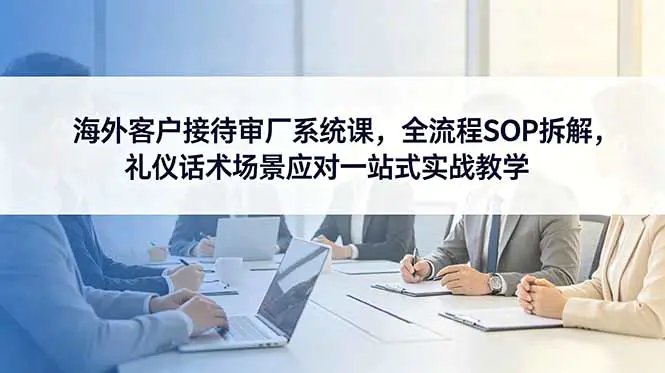 海外客户接待审厂SOP系统课:接待前中后三大阶段全流程,商务礼仪+谈判话术+实战场景应对