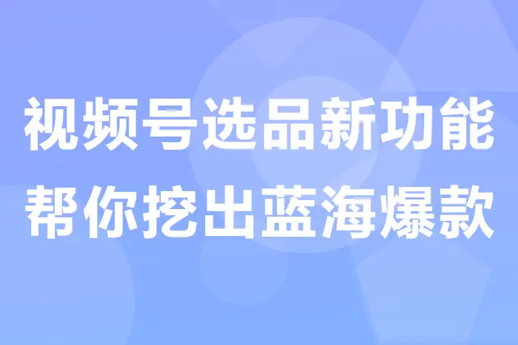 【图文】视频号带货中心选品新功能:帮你挖出蓝海爆款